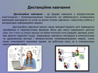 Дистанцiйне навчання - це форма навчання з використанням
комп’ютерних і телекомунiкацiйних технологiй, якi забезпечують iнтерактивну
взаємодiю викладачiв та учнів на рiзних етапах навчання i самостiйну роботу з
матерiалами iнформацiйної мережi.
Дистанцiйне навчання
Дистанційне навчання можна також використовувати для підвищення
кваліфікації й перепідготовки фахівців. Воно дає змогу одержувати диплом
усім, хто з тих чи інших причин не може вчитися очно (працює, виховує дітей,
має фізичні недоліки тощо). Одержавши навчальні матеріали в електронному
чи друкованому вигляді і використанням телекомунікаційних мереж, учень
може опановувати знаннями вдома, на робочому місці чи в спеціальному
комп'ютерному класі.
 