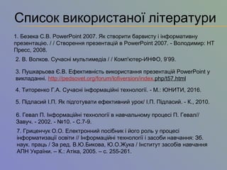 Список використаної літератури
1. Безека С.В. PowerPoint 2007. Як створити барвисту і інформативну
презентацію. / / Створення презентацій в PowerPoint 2007. - Володимир: НТ
Пресс, 2008.
2. В. Волков. Сучасні мультимедіа / / Комп'ютер-ИНФО, 9’99.
3. Пушкарьова Є.В. Ефективність використання презентацій PowerPoint у
викладанні. http://реdsovet.org/forum/lofiversion/іndex.php/t57.html
4. Титоренко Г.А. Сучасні інформаційні технології. - М.: ЮНИТИ, 2016.
5. Підласий І.П. Як підготувати ефективний урок/ І.П. Підласий. - К., 2010.
6. Гевал П. Інформаційні технології в навчальному процесі П. Гевал//
Завуч. - 2002. - №10. - С.7-9.
7. Гриценчук О.О. Електронний посібник і його роль у процесі
інформатизації освіти // Інформаційні технології і засоби навчання: Зб.
наук. праць / За ред. В.Ю.Бикова, Ю.О.Жука / Інститут засобів навчання
АПН України. – К.: Атіка, 2005. – с. 255-261.
 
