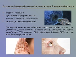  Інтернет – технології
 мультимедійні програмні засоби
 електронні посібники та підручники 
 системи дистанційного навчання
Одночасний вплив на два найважливіших органу сприйняття (слух і зір)
дозволяють досягти набагато більшого ефекту. Доведено, що людина
запам'ятовує 20% почутого і 30% побаченого, і більше 50%) того, що
вона бачить і чує одночасно.
 