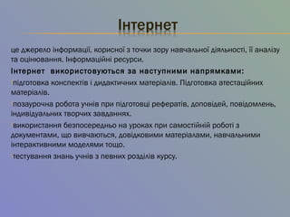 це джерело інформації, корисної з точки зору навчальної діяльності, її аналізу
та оцінювання. Інформаційні ресурси.
Інтернет  використовуються за наступними напрямками:
підготовка конспектів і дидактичних матеріалів. Підготовка атестаційних
матеріалів.
позаурочна робота учнів при підготовці рефератів, доповідей, повідомлень,
індивідуальних творчих завданнях.
використання безпосередньо на уроках при самостійній роботі з
документами, що вивчаються, довідковими матеріалами, навчальними
інтерактивними моделями тощо.
тестування знань учнів з певних розділів курсу.
 