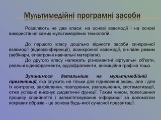 Розділяють на два класи: на основі взаємодії і на основі
використання самих мультимедійних технологій.
До першого класу доцільно віднести засоби синхронної
взаємодії (відеоконференції), асинхронної взаємодії, он-лайн режим
(вебінари, електронні навчальні матеріали).
До другого класу належать різноманітні віртуальні об'єкти,
реальні відеофрагменти, аудіофрагменти, анімаційна графіка тощо.
Зупинимося детальніше на мультимедійній
презентації, яка служить не тільки для піднесення знань, але і для
їх контролю, закріплення, повторення, узагальнення, систематизації,
отже успішно виконує дидактичні функції. Таким чином, полегшення
процесу сприйняття і запам'ятовування інформації за допомогою
яскравих образів - це основа будь-якої сучасної презентації.
 