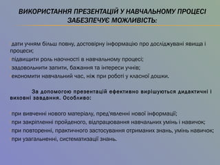 дати учням більш повну, достовірну інформацію про досліджувані явища і
процеси;
підвищити роль наочності в навчальному процесі;
задовольнити запити, бажання та інтереси учнів;
економити навчальний час, ніж при роботі у класної дошки.
За допомогою презентацій ефективно вирішуються дидактичні і
виховні завдання. Особливо:
при вивченні нового матеріалу, пред'явленні нової інформації;
при закріпленні пройденого, відпрацювання навчальних умінь і навичок;
при повторенні, практичного застосування отриманих знань, умінь навичок;
при узагальненні, систематизації знань.
 
