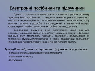 Одним із головних завдань освіти в сучасних умовах розвитку
інформаційного суспільства є завдання навчити учнів працювати з
новітніми інформаційними та комунікативними технологіями, тому
виникає потреба в розробці і впровадженні в навчальний процес
комп'ютерної техніки, електронних посібників та підручників.
Електронний підручник стає ефективним, якщо він дає
можливість швидкого зворотного зв’язку, швидкого пошуку інформації,
економії часу, можливість показати, розповісти, змоделювати за
допомогою мультимедіатехнологій, а також враховуючи особливості
конкретного учня перевірити його знання з певного розділу.
Традиційна побудова електронного підручника складається з:
- подання навчального теоретичного матеріалу;
- практичних завдань;
- тестування.
 