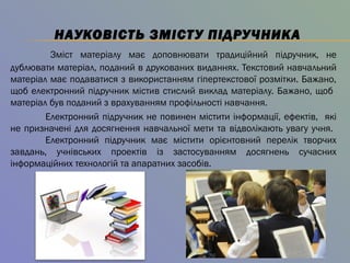 НАУКОВІСТЬ ЗМІСТУ ПІДРУЧНИКА
Зміст матеріалу має доповнювати традиційний підручник, не
дублювати матеріал, поданий в друкованих виданнях. Текстовий навчальний
матеріал має подаватися з використанням гіпертекстової розмітки. Бажано,
щоб електронний підручник містив стислий виклад матеріалу. Бажано, щоб
матеріал був поданий з врахуванням профільності навчання.
Електронний підручник не повинен містити інформації, ефектів, які
не призначені для досягнення навчальної мети та відволікають увагу учня.
Електронний підручник має містити орієнтовний перелік творчих
завдань, учнівських проектів із застосуванням досягнень сучасних
інформаційних технологій та апаратних засобів.
 