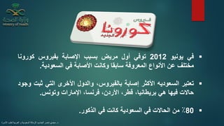 ▪‫في‬‫يونيو‬2012‫توفي‬‫أول‬‫مريض‬‫بسبب‬‫اإلصابة‬‫بفيروس‬‫كورونا‬
‫مختلف‬‫عن‬‫األنواع‬‫المعروفة‬‫سابقا‬‫وكانت‬‫األصابة‬‫في‬‫السعودية‬.
▪‫تعتبر‬‫السعوديه‬‫األكثر‬‫إصابة‬،‫بالفيروس‬‫والدول‬‫األخرى‬‫التي‬‫ثب‬‫ت‬‫وجود‬
‫حاالت‬‫فيها‬‫هي‬،‫بريطانيا‬،‫قطر‬،‫األردن‬،‫فرنسا‬‫اإلمارات‬‫وتونس‬.
▪80٪‫من‬‫الحاالت‬‫في‬‫السعودية‬‫كانت‬‫في‬‫الذكور‬.
‫د‬.‫األسرة‬ ‫لطب‬ ‫العربية‬ ‫و‬ ‫السعودية‬ ‫الزمالة‬ ،‫الجاسم‬ ‫ناصر‬ ‫مجدي‬
 