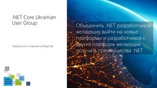 .NET Core Ukrainian
User Group
Предпосылки создания сообщества
Объединить .NET разработчиков
желающих выйти на новые
платформы и разработчиков с
других платформ желающих
получить преимущества .NET
 