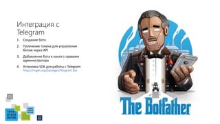 Интеграция с
Telegram
1. Создание бота
2. Получение токена для управления
ботом через API
3. Добавление бота в канал с правами
администратора
4. Установка SDK для работы с Telegram
https://nuget.org/packages/Telegram.Bot
 