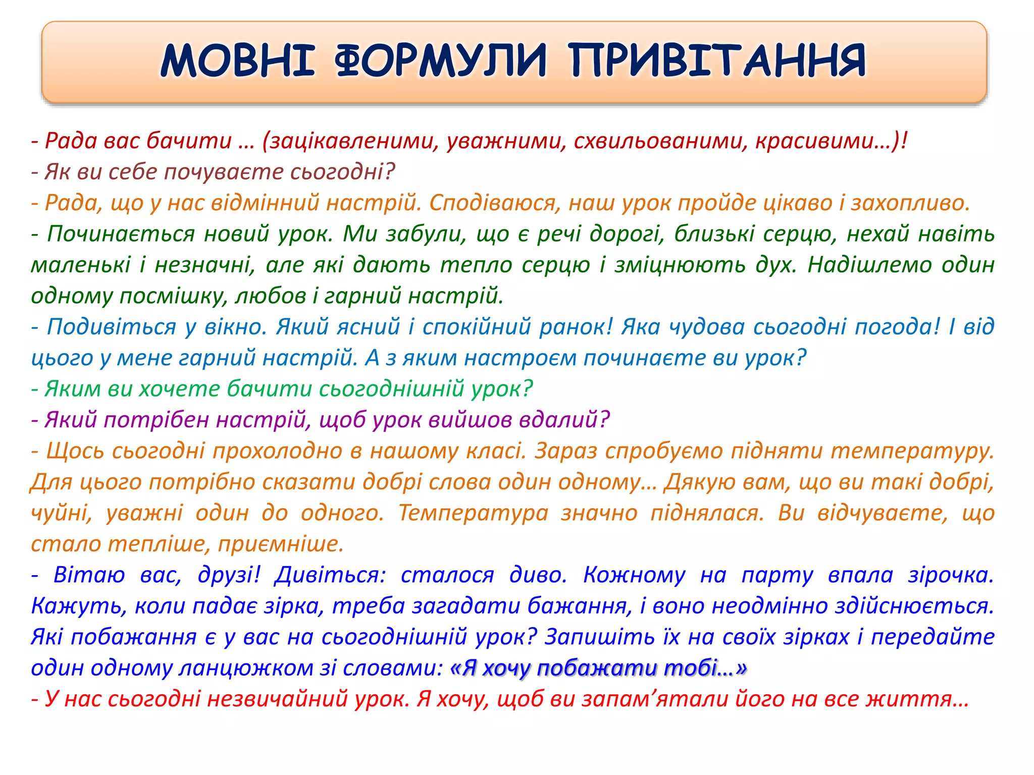 - Рада вас бачити … (зацікавленими, уважними, схвильованими, красивими…)!
- Як ви себе почуваєте сьогодні?
- Рада, що у нас відмінний настрій. Сподіваюся, наш урок пройде цікаво і захопливо.
- Починається новий урок. Ми забули, що є речі дорогі, близькі серцю, нехай навіть
маленькі і незначні, але які дають тепло серцю і зміцнюють дух. Надішлемо один
одному посмішку, любов і гарний настрій.
- Подивіться у вікно. Який ясний і спокійний ранок! Яка чудова сьогодні погода! І від
цього у мене гарний настрій. А з яким настроєм починаєте ви урок?
- Яким ви хочете бачити сьогоднішній урок?
- Який потрібен настрій, щоб урок вийшов вдалий?
- Щось сьогодні прохолодно в нашому класі. Зараз спробуємо підняти температуру.
Для цього потрібно сказати добрі слова один одному… Дякую вам, що ви такі добрі,
чуйні, уважні один до одного. Температура значно піднялася. Ви відчуваєте, що
стало тепліше, приємніше.
- Вітаю вас, друзі! Дивіться: сталося диво. Кожному на парту впала зірочка.
Кажуть, коли падає зірка, треба загадати бажання, і воно неодмінно здійснюється.
Які побажання є у вас на сьогоднішній урок? Запишіть їх на своїх зірках і передайте
один одному ланцюжком зі словами: «Я хочу побажати тобі…»
- У нас сьогодні незвичайний урок. Я хочу, щоб ви запам’ятали його на все життя…
МОВНІ ФОРМУЛИ ПРИВІТАННЯ
 
