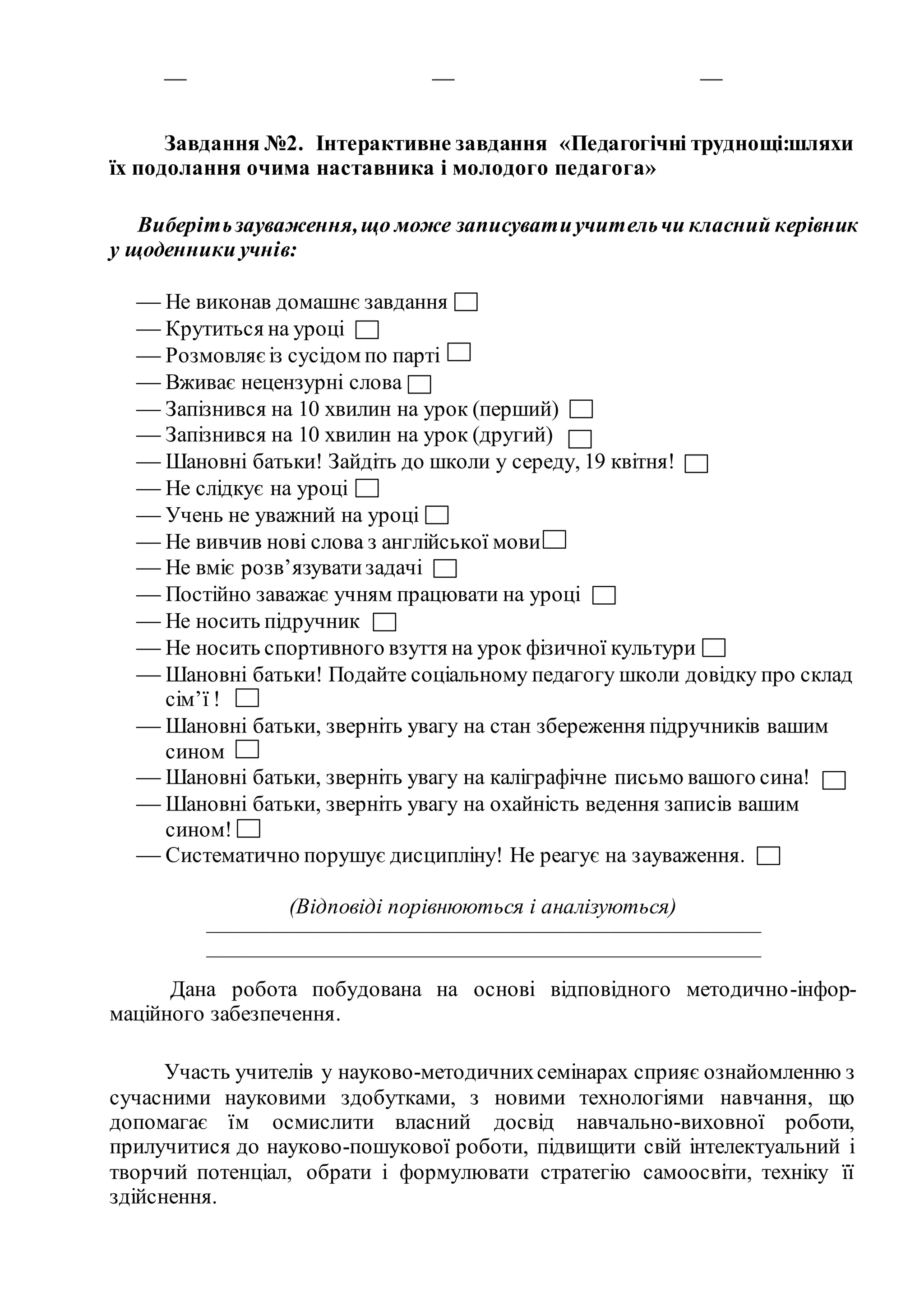 — — —
Завдання №2. Інтерактивне завдання «Педагогічні труднощі:шляхи
їх подолання очима наставника і молодого педагога»
Виберітьзауваження,що може записуватиучительчи класний керівник
у щоденники учнів:
 Не виконав домашнє завдання
 Крутиться на уроці
 Розмовляєіз сусідом по парті
 Вживає нецензурні слова
 Запізнився на 10 хвилин на урок (перший)
 Запізнився на 10 хвилин на урок (другий)
 Шановні батьки! Зайдіть до школи у середу, 19 квітня!
 Не слідкує на уроці
 Учень не уважний на уроці
 Не вивчив нові слова з англійської мови
 Не вміє розв’язуватизадачі
 Постійно заважає учням працювати на уроці
 Не носить підручник
 Не носить спортивного взуття на урок фізичної культури
 Шановні батьки! Подайте соціальному педагогу школи довідку про склад
сім’ї !
 Шановні батьки, зверніть увагу на стан збереження підручників вашим
сином
 Шановні батьки, зверніть увагу на каліграфічне письмо вашого сина!
 Шановні батьки, зверніть увагу на охайність ведення записів вашим
сином!
 Систематично порушує дисципліну! Не реагує на зауваження.
(Відповіді порівнюються і аналізуються)
————————————————————————————
————————————————————————————
Дана робота побудована на основі відповідного методично-інфор-
маційного забезпечення.
Участь учителів у науково-методичнихсемінарах сприяє ознайомленню з
сучасними науковими здобутками, з новими технологіями навчання, що
допомагає їм осмислити власний досвід навчально-виховної роботи,
прилучитися до науково-пошукової роботи, підвищити свій інтелектуальний і
творчий потенціал, обрати і формулювати стратегію самоосвіти, техніку її
здійснення.
 