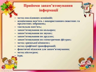Прийоми запам’ятовування
інформації
– метод послідовних асоціацій;
– асоціативна пам’ять з використанням сюжетних та
предметних зображень;
– тактильна пам’ять;
– запам’ятовування по кольорах;
– запам’ятовування по звуках;
– запам’ятовування по друдлах;
– запам’ятовування по геометричних фігурах;
– метод «римської кімнати»;
– метод графічної трансформації;
– фонетичні підказки для запам’ятовування;
– метод піктограм;
– ігри.
 