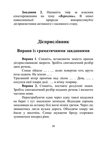 Завдання 2. Напишіть твір за власним
спостереженням на тему «Вересень». В описі
навколишньої природи використовуйте
дієприкметники активного і пасивного стану.
Дієприслівник
Вправи із граматичними завданнями
Вправа 1. Спишіть, вставляючи замість крапок
дієприслівникові звороти. Зробіть синтаксичний розбір
двох речень.
Сонце зійшло … . … шлях повертав геть круто
поза садком. На землю … .
Ураганний вітер промчав над лісом … . Дощ, …. ,
посунув свої хмари далі. … в нічну темряву.
Вправа 2. Спишіть, поставте розділові знаки.
Зробіть синтаксичний розбір поданих речень і визначте
частини мови.
Перестрибуючи одна через одну хвилі кидалися
на берег і тут знесилено затихали. Відходив серпень
запаливши на останку білі вогні пізніх гречок. Через ліс
звиваючись лягла вузька дорога. Обходячи хмару ми
йшли у височінь. Сонце шукаючи броду сторожко
зупинилося посеред ріки.
28
 