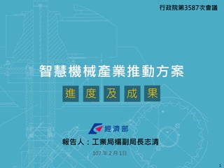 1
智慧機械產業推動方案
107 年 2 月 1日
進 度 及 成 果
行政院第3587次會議
報告人：工業局楊副局長志清
 