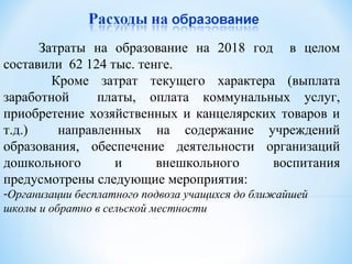 Затраты на образование на 2018 год в целом
составили 62 124 тыс. тенге.
Кроме затрат текущего характера (выплата
заработной платы, оплата коммунальных услуг,
приобретение хозяйственных и канцелярских товаров и
т.д.) направленных на содержание учреждений
образования, обеспечение деятельности организаций
дошкольного и внешкольного воспитания
предусмотрены следующие мероприятия:
-Организации бесплатного подвоза учащихся до ближайшей
школы и обратно в сельской местности
 