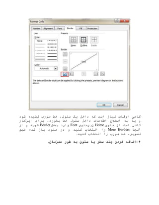 ‫شود‬ ‫کشیده‬ ‫مورب‬ ‫خط‬ ،‫سلول‬ ‫یک‬ ‫داخل‬ ‫که‬ ‫است‬ ‫نیاز‬ ‫اوقات‬ ‫گاهی‬
‫اطالعات‬ ‫اصطالح‬ ‫به‬ ‫یا‬ ‫و‬‫این‬ ‫برای‬ .‫بخورد‬ ‫خط‬ ‫سلول‬ ‫داخل‬‫کار‬
‫منوی‬ ‫از‬ ‫است‬ ‫کافی‬Home‫زیرمنوی‬Font‫بخش‬ ‫وارد‬Border‫از‬ ‫و‬ ‫شوید‬
‫آنجا‬More Borders‫طبق‬ ‫شده‬ ‫باز‬ ‫منوی‬ ‫در‬ ‫و‬ ‫کنید‬ ‫انتخاب‬ ‫را‬
‫کنید‬ ‫انتخاب‬ ‫را‬ ‫مورب‬ ‫خط‬ ،‫تصویر‬.
۶-‫همزمان‬ ‫طور‬ ‫به‬ ‫ستون‬ ‫یا‬ ‫سطر‬ ‫چند‬ ‫کردن‬ ‫اضافه‬.
 