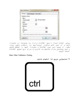 ‫سلول‬ ‫به‬ ‫وارده‬ ‫اطالعات‬ ‫داریم‬ ‫نیاز‬ ‫اوقات‬ ‫برخی‬‫محدوده‬ ‫در‬ ‫ها‬
‫می‬ .‫باشند‬ ‫خاص‬ ‫نوع‬ ‫از‬ ‫و‬ ‫خاص‬‫مورد‬ ‫ستون‬ ‫انتخاب‬ ‫با‬ ‫توانیم‬
‫کنیم‬ ‫مشخص‬ ‫را‬ ‫آنها‬ ‫محدوده‬ ‫و‬ ‫اطالعات‬ ‫نوع‬ ‫زیر‬ ‫مسیر‬ ‫از‬ ،‫نظر‬
‫اطالعات‬ ‫صحیح‬ ‫درج‬ ‫برای‬ ‫کاربران‬ ‫به‬ ‫نمایش‬ ‫برای‬ ‫پیغامی‬ ‫نیز‬ ‫و‬
‫کنیم‬ ‫اضافه‬.
Data->Data Validation->Setting
۱۲-‫فایل‬ ‫انتهای‬ ‫تا‬ ‫سریع‬ ‫جابجایی‬.
 