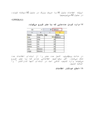 ‫این‬‫سلول‬ ‫اطالعات‬ ‫که‬A1‫سلول‬ ‫در‬ ‫بزرگ‬ ‫حروف‬ ‫با‬A2،‫شوند‬ ‫نوشته‬
‫سلول‬ ‫در‬A2‫می‬‫نویسیم‬:
=UPPER(A1)
۱۷-‫می‬ ‫شروع‬ ‫صفر‬ ‫با‬ ‫که‬ ‫عددهایی‬ ‫کردن‬ ‫وارد‬‫شوند‬.
‫پیش‬ ‫حالت‬ ‫در‬‫عدد‬ ‫اطالعات‬ ‫ابتدای‬ ‫از‬ ‫را‬ ‫صفر‬ ‫عدد‬ ‫اکسل‬ ،‫فرض‬
‫می‬ ‫حذف‬‫اطالعاتی‬ ‫بخواهیم‬ ‫اگر‬ .‫کند‬‫شروع‬ ‫صفر‬ ‫با‬ ‫که‬ ‫عددی‬
‫می‬‫کاراکتر‬ ‫آنها‬ ‫ابتدای‬ ‫در‬ ‫است‬ ‫کافی‬ ،‫کنیم‬ ‫وارد‬ ‫شوند‬‘‫را‬
‫کنیم‬ ‫اضافه‬.
۱۸-‫اطالعات‬ ‫خودکار‬ ‫اصالح‬.
 