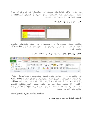 ‫این‬ ‫جای‬ ‫به‬‫فایل‬ ‫که‬‫را‬ ‫متعدد‬ ‫های‬‫یکی‬‫نرم‬ ‫در‬ ‫یکی‬‫باز‬ ‫افزار‬
‫می‬ ،‫کنید‬‫همه‬ ‫انتخاب‬ ‫با‬ ‫توانید‬‫کلید‬ ‫فشردن‬ ‫و‬ ‫آنها‬ ‫ی‬Enter،
‫همه‬‫فایل‬ ‫ی‬‫یک‬ ‫را‬ ‫ها‬‫کنید‬ ‫باز‬ ‫جا‬.
۳-‫جابه‬‫فایل‬ ‫بین‬ ‫جایی‬‫ها‬.
‫پنجره‬ ‫دیگر‬ ‫مانند‬‫فایل‬ ‫بین‬ ‫در‬ ،‫ویندوز‬ ‫در‬ ‫ها‬‫متعدد‬ ‫های‬
‫باز‬‫می‬ ‫نیز‬ ‫اکسل‬ ‫در‬ ‫شده‬‫میانبر‬ ‫کلیدهای‬ ‫با‬ ‫توان‬Ctrl + Tab
‫جاب‬‫شد‬ ‫جا‬.
۴-‫میان‬‫کنید‬ ‫اضافه‬ ‫منو‬ ‫باالی‬ ‫به‬ ‫جدید‬ ‫برهای‬.
‫میان‬ ‫تنها‬ ،‫منو‬ ‫باالی‬ ‫در‬ ‫عادی‬ ‫حالت‬ ‫در‬‫برهای‬Save, Undo‫و‬Redo
‫می‬ ‫مشاهده‬ ‫را‬‫می‬ .‫کنید‬‫میان‬ ‫توانید‬‫مانند‬ ‫دیگر‬ ‫برهای‬Copy‫و‬Cut
‫زیر‬ ‫مسیر‬ ‫از‬ ‫است‬ ‫کافی‬ ‫کنید‬ ‫اضافه‬ ‫لیست‬ ‫این‬ ‫به‬ ‫نیز‬ ‫را‬Copy‫و‬
Cut‫چپ‬ ‫سمت‬ ‫منوی‬ ‫از‬ ‫را‬.‫کنید‬ ‫منتقل‬ ‫راست‬ ‫سمت‬ ‫منوی‬ ‫به‬
‫می‬ ‫مشاهده‬‫گزینه‬ ‫دو‬ ،‫تصویر‬ ‫مانند‬ ‫که‬ ‫کنید‬Copy‫و‬Cut‫به‬ ‫نیز‬
‫شدند‬ ‫اضافه‬ ‫منو‬ ‫باالی‬.
File->Options->Quick Access Toolbar
۵-‫سلول‬ ‫درون‬ ‫مورب‬ ‫خطوط‬ ‫رسم‬.
 