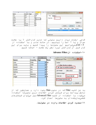 ‫عالمت‬ ‫یا‬ ? ‫کاراکتر‬ ‫حاوی‬ ‫که‬ ‫سلولی‬ ‫داریم‬ ‫نیاز‬ ‫اوقات‬ ‫گاهی‬
‫از‬ ‫استفاده‬ ‫با‬ ‫و‬ ‫عادی‬ ‫حالت‬ ‫در‬ .‫بیابیم‬ ‫را‬ ‫است‬ * ‫یا‬ ‫و‬ ‫سوال‬
Ctrl + F‫نمی‬‫سلول‬ ‫این‬ ‫توانیم‬‫این‬ ‫برای‬ ‫باید‬ ‫و‬ ‫کنیم‬ ‫پیدا‬ ‫را‬ ‫ها‬
‫کنیم‬ ‫اضافه‬ ~ ‫عالمت‬ ‫یک‬ ‫نظر‬ ‫مورد‬ ‫کاراکتر‬ ‫از‬ ‫قبل‬ ‫کار‬.
۱۰-‫از‬ ‫استفاده‬Advance Filter.
‫کلید‬ ‫جز‬ ‫به‬Filter‫منوی‬ ‫در‬ ‫که‬Data‫همان‬ ‫و‬ ‫دارد‬ ‫وجود‬‫از‬ ‫که‬ ‫طور‬
‫ستون‬ ‫درون‬ ‫اطالعات‬ ‫کردن‬ ‫فیلتر‬ ‫برای‬ ‫پیداست‬ ‫نامش‬‫استفاده‬ ‫ها‬
‫می‬‫کلید‬ ‫از‬ ‫استفاده‬ ‫با‬ ،‫شود‬Advanced Filter‫می‬ ‫نیز‬‫فیلترهای‬ ‫توان‬
‫شخصی‬‫سازی‬‫شده‬‫ستون‬ ‫به‬ ‫ای‬‫کرد‬ ‫اعمال‬ ‫ها‬.
۱۱-‫سلو‬ ‫در‬ ‫وارده‬ ‫اطالعات‬ ‫کردن‬ ‫محدود‬‫ل‬‫ها‬.
 