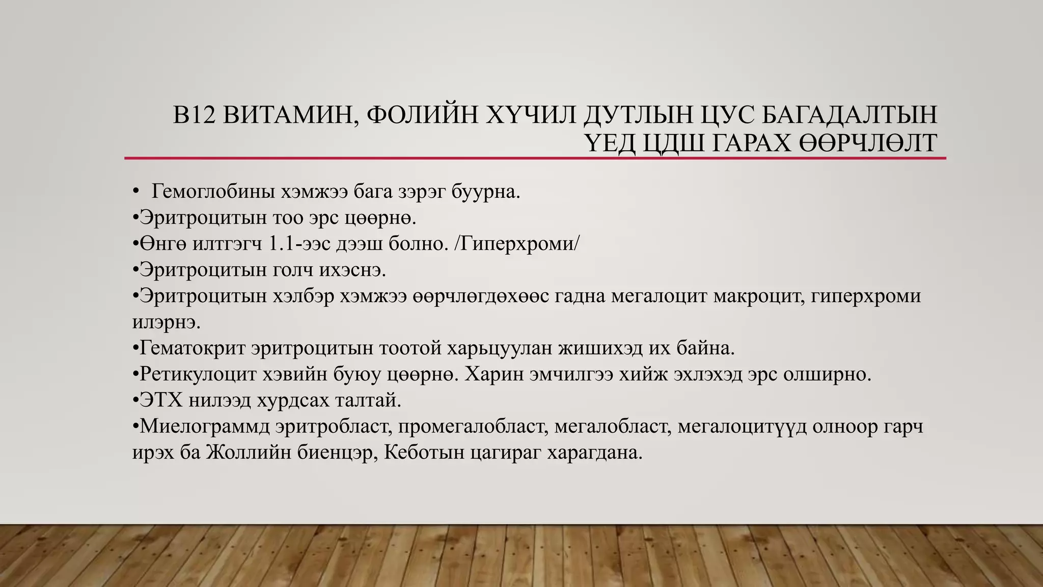 В12 ВИТАМИН, ФОЛИЙН ХҮЧИЛ ДУТЛЫН ЦУС БАГАДАЛТЫН
ҮЕД ЦДШ ГАРАХ ӨӨРЧЛӨЛТ
• Гемоглобины хэмжээ бага зэрэг буурна.
•Эритроцитын тоо эрс цөөрнө.
•Өнгө илтгэгч 1.1-ээс дээш болно. /Гиперхроми/
•Эритроцитын голч ихэснэ.
•Эритроцитын хэлбэр хэмжээ өөрчлөгдөхөөс гадна мегалоцит макроцит, гиперхроми
илэрнэ.
•Гематокрит эритроцитын тоотой харьцуулан жишихэд их байна.
•Ретикулоцит хэвийн буюу цөөрнө. Харин эмчилгээ хийж эхлэхэд эрс олширно.
•ЭТХ нилээд хурдсах талтай.
•Миелограммд эритробласт, промегалобласт, мегалобласт, мегалоцитүүд олноор гарч
ирэх ба Жоллийн биенцэр, Кеботын цагираг харагдана.
 