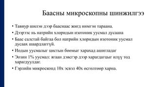 Баасны микроскопны шинжилгээ
• Тавиур шилэн дээр бааснаас жигд нимгэн тараана.
• Дээрээс нь натрийн хлоридын изотоник уусмал дусаана
• Баас салстай байгаа бол натрийн хлоридын изотоник уусмал
дусаах шаардлаггүй.
• Иодын уусмалыг цистын бөөмыг харахад ашигладаг
• Эозин 1% уусмал: ягаан дэвсгэр дээр харагдагцыг илүү тод
харагдуулдаг.
• Гэрлийн микроскопд 10х эсвэл 40х өсгөлтөөр харна.
 
