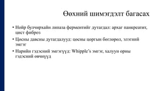 Өөхний шимэгдэлт багасах
• Нойр булчирхайн липаза ферментийг дутагдал: архаг панкреатит,
цист фиброз
• Цөсны давсны дутагдалууд: цөсны цоргын бөглөрөл, элэгний
эмгэг
• Нарийн гэдэсний эмгэгүүд: Whipple’s эмгэг, халуун орны
гэдэсний өвчнүүд
 