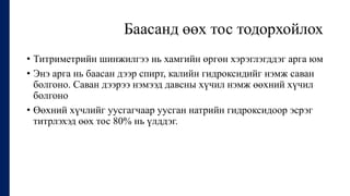 Баасанд өөх тос тодорхойлох
• Титриметрийн шинжилгээ нь хамгийн өргөн хэрэглэгддэг арга юм
• Энэ арга нь баасан дээр спирт, калийн гидроксидийг нэмж саван
болгоно. Саван дээрээ нэмээд давсны хүчил нэмж өөхний хүчил
болгоно
• Өөхний хүчлийг уусгагчаар уусган натрийн гидроксидоор эсрэг
титрлэхэд өөх тос 80% нь үлддэг.
 