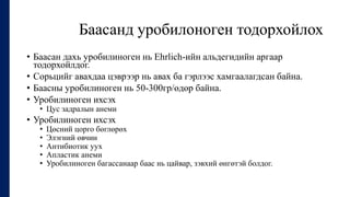 Баасанд уробилоноген тодорхойлох
• Баасан дахь уробилиноген нь Ehrlich-ийн альдегидийн аргаар
тодорхойлдог.
• Сорьцийг авахдаа цэврээр нь авах ба гэрлээс хамгаалагдсан байна.
• Баасны уробилиноген нь 50-300гр/өдөр байна.
• Уробилиноген ихсэх
• Цус задралын анеми
• Уробилиноген ихсэх
• Цөсний цорго бөглөрөх
• Элэгний өвчин
• Антибиотик уух
• Апластик анеми
• Уробилиноген багассанаар баас нь цайвар, зэвхий өнгөтэй болдог.
 