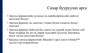 Сахар бууруулах арга
• Лактаза ферментийн дутагдал нь malabsorption-ийн нийтлэг
шалтгаан болдог.
• Лактаза фермент нь лактозыг глюкоз болон галактаз болон
задалдаг.
• Лактаза фермент байхгүй бол лактоз нь сүүний хүчил болон хий
болж задардаг ба энэ нь нярай хүүхдийн суулгалт, бөөлжилт,
өсөлт зогсох шалтгаан болдог.
• Баасанд лактаза ферментийг Benedict’s арга эсвэл Clinitest™
хүснэгтээр тодорхойлдог.
 