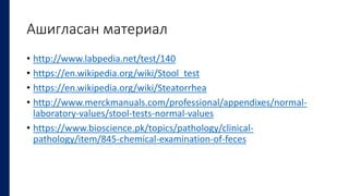 Ашигласан материал
• http://www.labpedia.net/test/140
• https://en.wikipedia.org/wiki/Stool_test
• https://en.wikipedia.org/wiki/Steatorrhea
• http://www.merckmanuals.com/professional/appendixes/normal-
laboratory-values/stool-tests-normal-values
• https://www.bioscience.pk/topics/pathology/clinical-
pathology/item/845-chemical-examination-of-feces
 