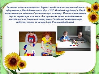 Величина - поняття відносне. Зорове сприйняття величини найменш
сформовано у дітей дошкільного віку з ЗПР. Особливі труднощі у дітей
виникають при оволодінні уявленням про величину. Вони не визначають
окремі параметри величини. Але при цьому зорове співвідношення
знаходиться на досить високому рівні. Складнощі виникають при
виділенні ознаки за назвою і при її самостійній назві.
 