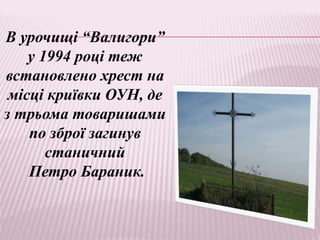 В урочищі “Валигори”
у 1994 році теж
встановлено хрест на
місці криївки ОУН, де
з трьома товаришами
по зброї загинув
станичний
Петро Бараник.
 