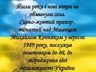 Йшли роки і нові вітри не
обминули села.
Синьо-жовтий прапор ,
піднятий над Мшанцем
Михайлом Копняком у вересні
1989 року, послужив
поштовхом до дії, до
відродження ідеї
незалежності України
 
