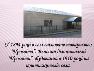 У 1894 році в селі засноване товариство
“Просвіта”. Власний дім читальні
“Просвіти” збудований в 1910 році на
кошти жителів села.
 