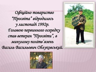 Офіційно товариство
“Просвіта” відродилось
у листопаді 1992р.
Головою первинного осередку
став ветеран “Просвіти”, в
минулому політв’язень
Василь Васильович Облуковський.
 