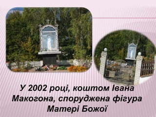 У 2002 році, коштом Івана
Макогона, споруджена фігура
Матері Божої
 