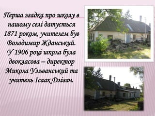 Перша згадка про школу в
нашому селі датується
1871 роком, учителем був
Володимир Жданський.
У 1906 році школа була
двокласова – директор
Микола Ульванський та
учитель Ісаак Длігач.
 