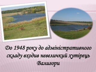 До 1948 року до адміністративного
складу входив невеличкий хутірець
Валигори
 