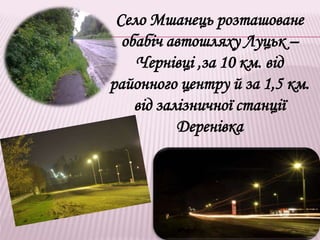 Село Мшанець розташоване
обабіч автошляху Луцьк –
Чернівці ,за 10 км. від
районного центру й за 1,5 км.
від залізничної станції
Деренівка
 
