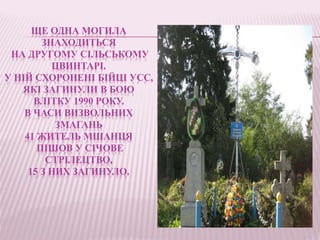 ЩЕ ОДНА МОГИЛА
ЗНАХОДИТЬСЯ
НА ДРУГОМУ СІЛЬСЬКОМУ
ЦВИНТАРІ.
У НІЙ СХОРОНЕНІ БІЙЦІ УСС,
ЯКІ ЗАГИНУЛИ В БОЮ
ВЛІТКУ 1990 РОКУ.
В ЧАСИ ВИЗВОЛЬНИХ
ЗМАГАНЬ
41 ЖИТЕЛЬ МШАНЦЯ
ПІШОВ У СІЧОВЕ
СТРІЛЕЦТВО,
15 З НИХ ЗАГИНУЛО.
 