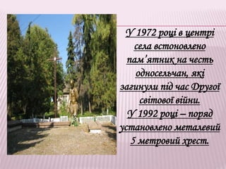 У 1972 році в центрі
села встоновлено
пам’ятник на честь
односельчан, які
загинули під час Другої
світової війни.
У 1992 році – поряд
установлено металевий
5 метровий хрест.
 