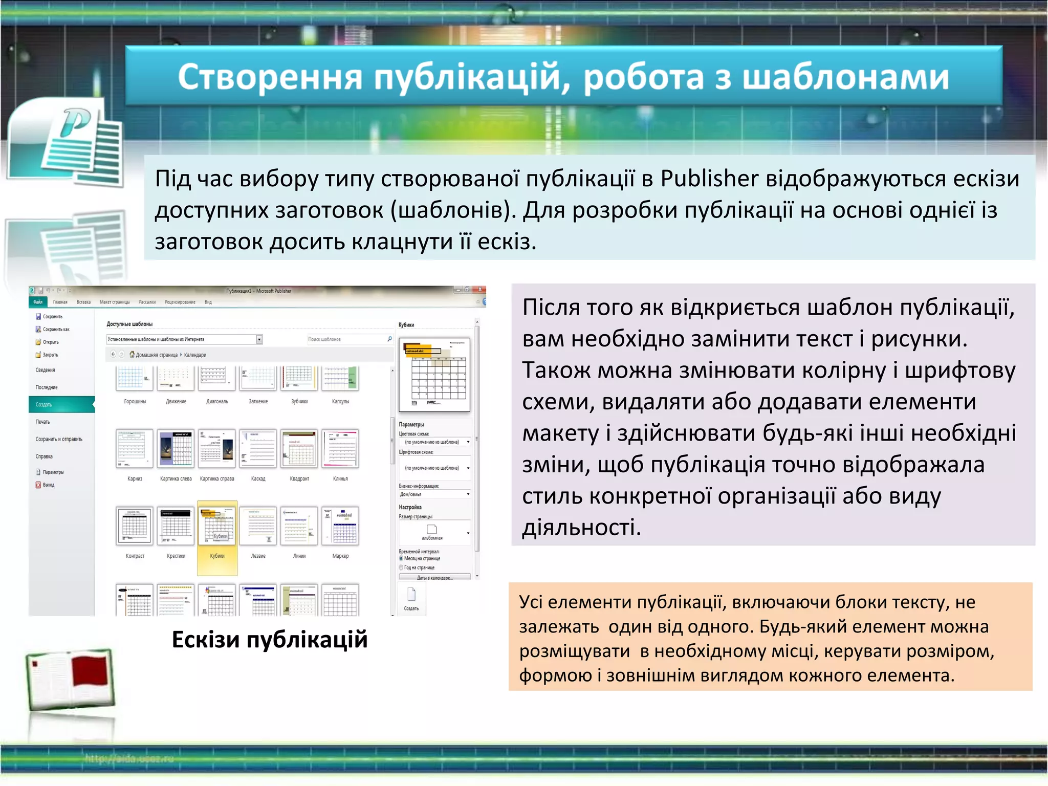 Під час вибору типу створюваної публікації в Publisher відображуються ескізи
доступних заготовок (шаблонів). Для розробки публікації на основі однієї із
заготовок досить клацнути її ескіз.
Після того як відкриється шаблон публікації,
вам необхідно замінити текст і рисунки.
Також можна змінювати колірну і шрифтову
схеми, видаляти або додавати елементи
макету і здійснювати будь-які інші необхідні
зміни, щоб публікація точно відображала
стиль конкретної організації або виду
діяльності.
Усі елементи публікації, включаючи блоки тексту, не
залежать один від одного. Будь-який елемент можна
розміщувати в необхідному місці, керувати розміром,
формою і зовнішнім виглядом кожного елемента.
Ескізи публікацій
 