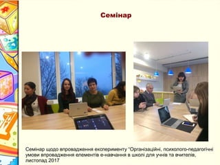 Семінар
Семінар щодо впровадження експерименту “Організаційні, психолого-педагогічні
умови впровадження елементів е-навчання в школі для учнів та вчителів,
листопад 2017
 