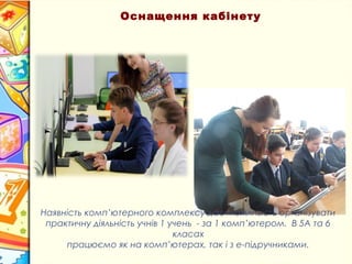 Наявність комп’ютерного комплексу дає можливість організувати
практичну діяльність учнів 1 учень - за 1 комп’ютером. В 5А та 6
класах
працюємо як на комп’ютерах, так і з е-підручниками.
Оснащення кабінету
 