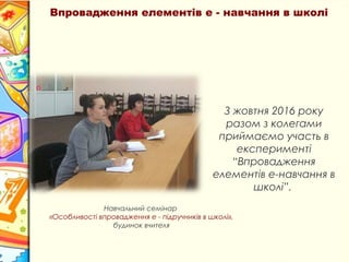 Впровадження елементів е - навчання в школі
З жовтня 2016 року
разом з колегами
приймаємо участь в
експерименті
“Впровадження
елементів е-навчання в
школі”.
Навчальний семінар
«Особливості впровадження е - підручників в школі»,
будинок вчителя
 