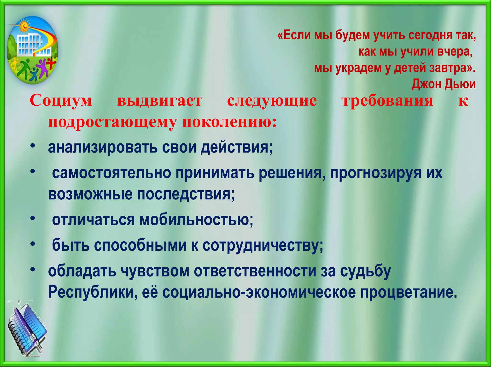 «Если мы будем учить сегодня так,
как мы учили вчера,
мы украдем у детей завтра».
Джон Дьюи
Социум выдвигает следующие требования к
подростающему поколению:
• анализировать свои действия;
• самостоятельно принимать решения, прогнозируя их
возможные последствия;
• отличаться мобильностью;
• быть способными к сотрудничеству;
• обладать чувством ответственности за судьбу
Республики, её социально-экономическое процветание.
 