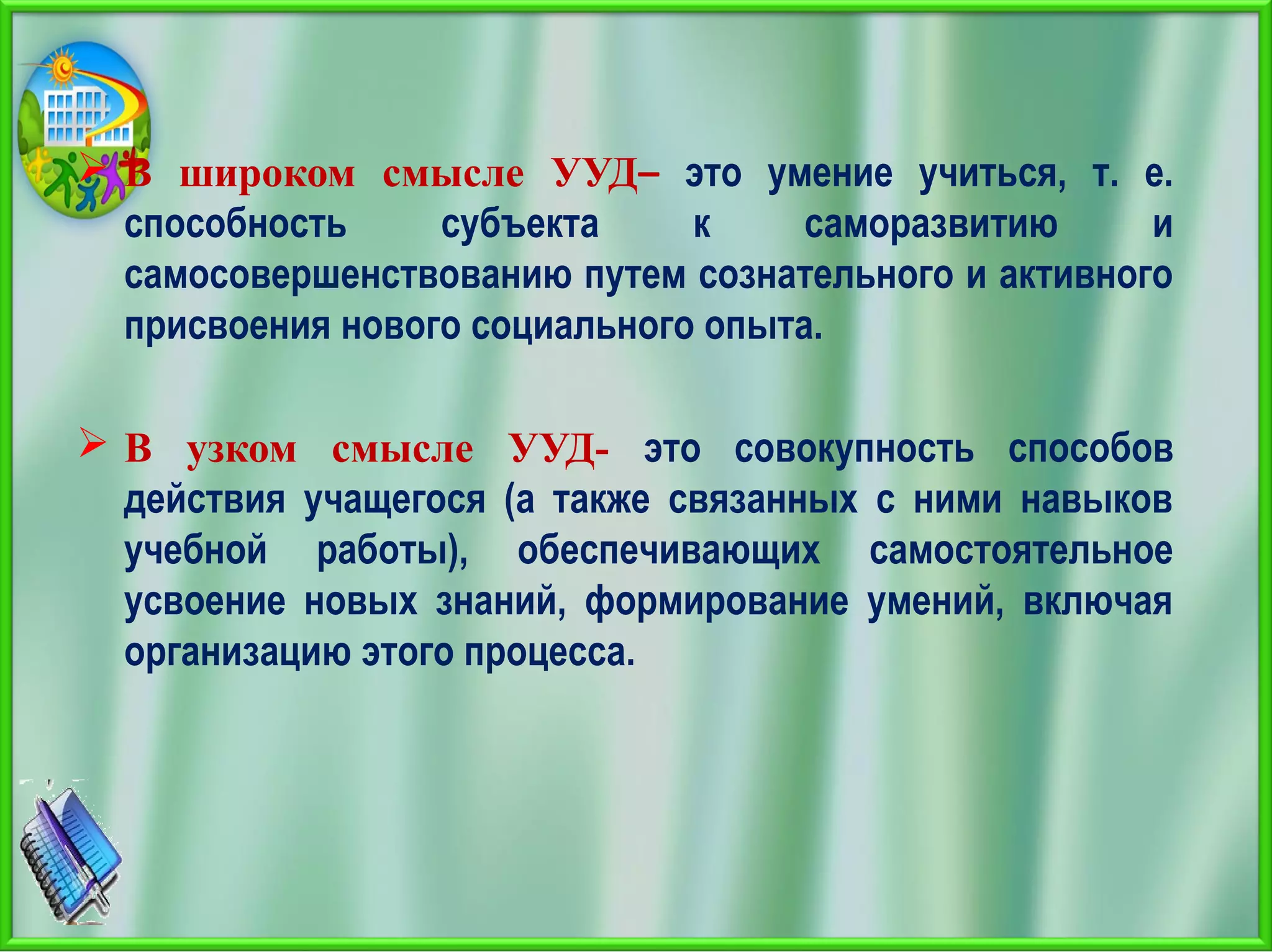  В широком смысле УУД– это умение учиться, т. е.
способность субъекта к саморазвитию и
самосовершенствованию путем сознательного и активного
присвоения нового социального опыта.
 В узком смысле УУД- это совокупность способов
действия учащегося (а также связанных с ними навыков
учебной работы), обеспечивающих самостоятельное
усвоение новых знаний, формирование умений, включая
организацию этого процесса.
 