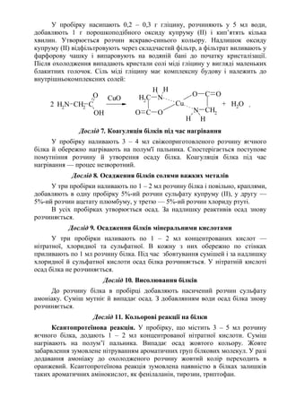 У пробірку насипають 0,2 – 0,3 г гліцину, розчиняють у 5 мл води,
добавляють 1 г порошкоподібного оксиду купруму (ІІ) і кип’ятять кілька
хвилин. Утворюється розчин яскраво-синього кольору. Надлишок оксиду
купруму (ІІ) відфільтровують через складчастий фільтр, а фільтрат виливають у
фарфорову чашку і випаровують на водяній бані до початку кристалізації.
Після охолодження випадають кристали солі міді гліцину у вигляді маленьких
блакитних голочок. Сіль міді гліцину має комплексну будову і належить до
внутрішньокомплексних солей:
NH2
CH2
C
OH
O
C O
NCH2
O
H H
N CH2
CO O
H H
Cu2
CuO
+ H2O .
Дослід 7. Коагуляція білків під час нагрівання
У пробірку наливають 3 – 4 мл свіжоприготовленого розчину яєчного
білка й обережно нагрівають на полум'ї пальника. Спостерігається поступове
помутніння розчину й утворення осаду білка. Коагуляція білка під час
нагрівання — процес незворотний.
Дослід 8. Осадження білків солями важких металів
У три пробірки наливають по 1 – 2 мл розчину білка і повільно, краплями,
добавляють в одну пробірку 5%-ий розчин сульфату купруму (ІІ), у другу —
5%-ий розчин ацетату плюмбуму, у третю — 5%-ий розчин хлориду ртуті.
В усіх пробірках утворюється осад. За надлишку реактивів осад знову
розчиняється.
Дослід 9. Осадження білків мінеральними кислотами
У три пробірки наливають по 1 – 2 мл концентрованих кислот —
нітратної, хлоридної та сульфатної. В кожну з них обережно по стінках
приливають по 1 мл розчину білка. Під час збовтування сумішей і за надлишку
хлоридної й сульфатної кислоти осад білка розчиняється. У нітратній кислоті
осад білка не розчиняється.
Дослід 10. Висолювання білків
До розчину білка в пробірці добавляють насичений розчин сульфату
амоніаку. Суміш мутніє й випадає осад. З добавлянням води осад білка знову
розчиняється.
Дослід 11. Кольорові реакції на білки
Ксантопротеїнова реакція. У пробірку, що містить 3 – 5 мл розчину
яєчного білка, додають 1 – 2 мл концентрованої нітратної кислоти. Суміш
нагрівають на полум’ї пальника. Випадає осад жовтого кольору. Жовте
забарвлення зумовлене нітруванням ароматичних груп білкових молекул. У разі
додавання амоніаку до охолодженого розчину жовтий колір переходить в
оранжевий. Ксантопротеїнова реакція зумовлена наявністю в білках залишків
таких ароматичних амінокислот, як фенілаланін, тирозин, триптофан.
 