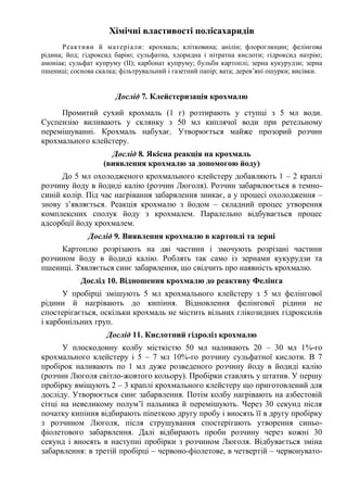 Хімічні властивості полісахаридів
Реактиви й матеріали: крохмаль; клітковина; анілін; флороглюцин; фелінгова
рідина; йод; гідроксид барію; сульфатна, хлоридна і нітратна кислоти; гідроксид натрію;
амоніак; сульфат купруму (ІІ); карбонат купруму; бульби картоплі; зерна кукурудзи; зерна
пшениці; соснова скалка; фільтрувальний і газетний папір; вата; дерев’яні ошурки; висівки.
Дослід 7. Клейстеризація крохмалю
Промитий сухий крохмаль (1 г) розтирають у ступці з 5 мл води.
Суспензію виливають у склянку з 50 мл киплячої води при ретельному
перемішуванні. Крохмаль набухає. Утворюється майже прозорий розчин
крохмального клейстеру.
Дослід 8. Якісна реакція на крохмаль
(виявлення крохмалю за допомогою йоду)
До 5 мл охолодженого крохмального клейстеру добавляють 1 – 2 краплі
розчину йоду в йодиді калію (розчин Люголя). Розчин забарвлюється в темно-
синій колір. Під час нагрівання забарвлення зникає, а у процесі охолодження –
знову з’являється. Реакція крохмалю з йодом – складний процес утворення
комплексних сполук йоду з крохмалем. Паралельно відбувається процес
адсорбції йоду крохмалем.
Дослід 9. Виявлення крохмалю в картоплі та зерні
Картоплю розрізають на дві частини і змочують розрізані частини
розчином йоду в йодиді калію. Роблять так само із зернами кукурудзи та
пшениці. З'являється синє забарвлення, що свідчить про наявність крохмалю.
Дослід 10. Відношення крохмалю до реактиву Фелінга
У пробірці змішують 5 мл крохмального клейстеру з 5 мл фелінгової
рідини й нагрівають до кипіння. Відновлення фелінгової рідини не
спостерігається, оскільки крохмаль не містить вільних глікозидних гідроксилів
і карбонільних груп.
Дослід 11. Кислотний гідроліз крохмалю
У плоскодонну колбу місткістю 50 мл наливають 20 – 30 мл 1%-го
крохмального клейстеру і 5 – 7 мл 10%-го розчину сульфатної кислоти. В 7
пробірок наливають по 1 мл дуже розведеного розчину йоду в йодиді калію
(розчин Люголя світло-жовтого кольору). Пробірки ставлять у штатив. У першу
пробірку вміщують 2 – 3 краплі крохмального клейстеру що приготовлений для
досліду. Утворюється синє забарвлення. Потім колбу нагрівають на азбестовій
сітці на невеликому полум’ї пальника й перемішують. Через 30 секунд після
початку кипіння відбирають піпеткою другу пробу і вносять її в другу пробірку
з розчином Люголя, після струшування спостерігають утворення синьо-
фіолетового забарвлення. Далі відбирають проби розчину через кожні 30
секунд і вносять в наступні пробірки з розчином Люголя. Відбувається зміна
забарвлення: в третій пробірці – червоно-фіолетове, в четвертій – червонувато-
 
