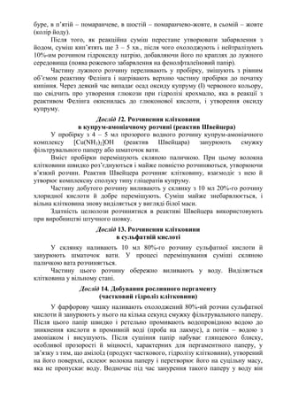 буре, в п’ятій – помаранчеве, в шостій – помаранчево-жовте, в сьомій – жовте
(колір йоду).
Після того, як реакційна суміш перестане утворювати забарвлення з
йодом, суміш кип’ятять ще 3 – 5 хв., після чого охолоджують і нейтралізують
10%-им розчином гідроксиду натрію, добавляючи його по краплях до лужного
середовища (поява рожевого забарвлення на фенолфталеїновий папір).
Частину лужного розчину переливають у пробірку, змішують з рівним
об’ємом реактиву Фелінга і нагрівають верхню частину пробірки до початку
кипіння. Через деякий час випадає осад оксиду купруму (І) червоного кольору,
що свідчить про утворення глюкози при гідролізі крохмалю, яка в реакції з
реактивом Фелінга окиснилась до глюконової кислоти, і утворення оксиду
купруму.
Дослід 12. Розчинення клітковини
в купрум-амоніачному розчині (реактив Швейцера)
У пробірку з 4 – 5 мл прозорого водного розчину купрум-амоніачного
комплексу [Cu(NH3)2]ОН (реактив Швейцара) занурюють смужку
фільтрувального паперу або шматочок вати.
Вміст пробірки перемішують скляною паличкою. При цьому волокна
клітковини швидко роз’єднуються і майже повністю розчиняються, утворюючи
в’язкий розчин. Реактив Швейцера розчиняє клітковину, взаємодіє з нею й
утворює комплексну сполуку типу гліцератів купруму.
Частину добутого розчину виливають у склянку з 10 мл 20%-го розчину
хлоридної кислоти й добре перемішують. Суміш майже знебарвлюється, і
вільна клітковина знову виділяється у вигляді білої маси.
Здатність целюлози розчинятися в реактиві Швейцера використовують
при виробництві штучного шовку.
Дослід 13. Розчинення клітковини
в сульфатній кислоті
У склянку наливають 10 мл 80%-го розчину сульфатної кислоти й
занурюють шматочок вати. У процесі перемішування суміші скляною
паличкою вата розчиняється.
Частину цього розчину обережно виливають у воду. Виділяється
клітковина у вільному стані.
Дослід 14. Добування рослинного пергаменту
(частковий гідроліз клітковини)
У фарфорову чашку наливають охолоджений 80%-ий розчин сульфатної
кислоти й занурюють у нього на кілька секунд смужку фільтрувального паперу.
Після цього папір швидко і ретельно промивають водопровідною водою до
зникнення кислоти в промивній воді (проба на лакмус), а потім – водою з
амоніаком і висушують. Після сушіння папір набуває глянцевого блиску,
особливої прозорості й міцності, характерних для пергаментного паперу, у
зв’язку з тим, що амілоїд (продукт часткового, гідролізу клітковини), утворений
на його поверхні, склеює волокна паперу і перетворює його на суцільну масу,
яка не пропускає воду. Водночас під час занурення такого паперу у воду він
 