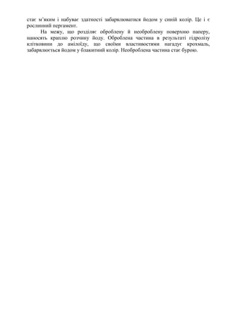 стає м’яким і набуває здатності забарвлюватися йодом у синій колір. Це і є
рослинний пергамент.
На межу, що розділяє оброблену й необроблену поверхню паперу,
наносять краплю розчину йоду. Оброблена частина в результаті гідролізу
клітковини до амілоїду, що своїми властивостями нагадує крохмаль,
забарвлюється йодом у блакитний колір. Необроблена частина стає бурою.
 